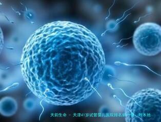 天津41岁试管婴儿医院排名前十强：附本地口碑好的高龄试管机构及费用解析